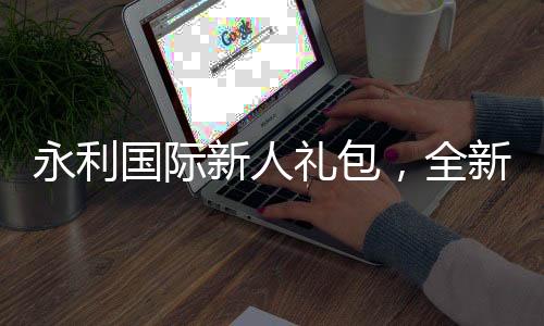 永利国际新人礼包,全新体验从这里开始!