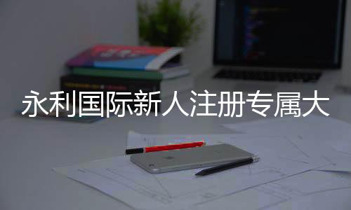 永利国际新人注册专属大礼包:抢先体验精彩游戏乐趣