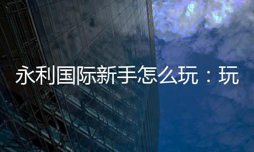永利国际新手怎么玩：玩家必备攻略分享