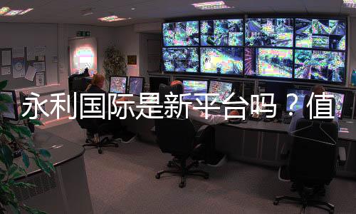 永利国际是新平台吗？值得信赖吗