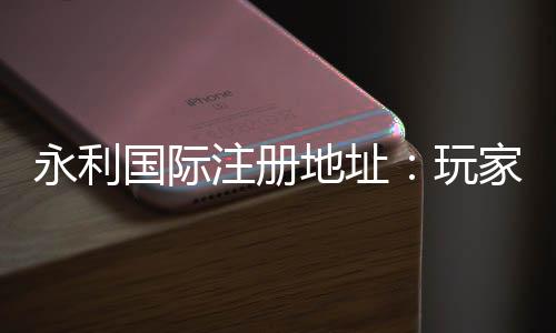 永利国际注册地址：玩家必知的线上娱乐平台