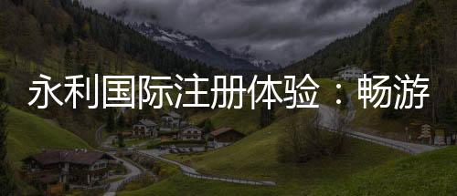 永利国际注册体验：畅游娱乐新天地