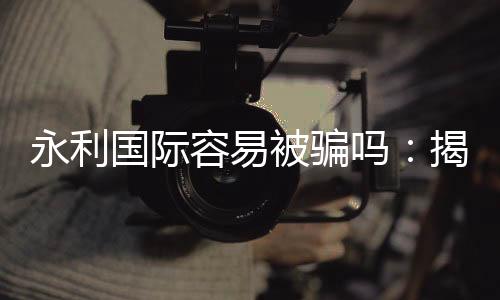 永利国际容易被骗吗:揭秘真相
