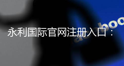 永利国际官网注册入口：游戏乐享无限