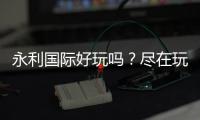 永利国际好玩吗？尽在玩家心中