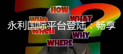 永利国际平台登陆：畅享顶级娱乐体验