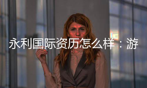永利国际资历怎么样：游戏体验评估