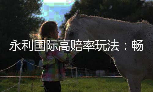 永利国际高赔率玩法:畅享精彩游戏体验