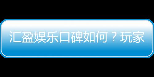 汇盈娱乐口碑如何？玩家真实评价与体验分享