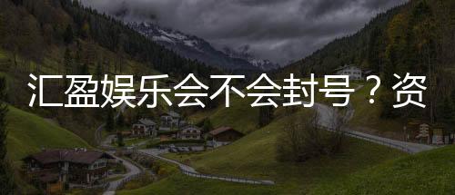 汇盈娱乐会不会封号？资深玩家揭秘账号安全与防封技巧