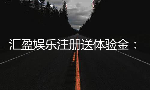 汇盈娱乐注册送体验金:新手必领豪礼畅享高额彩金