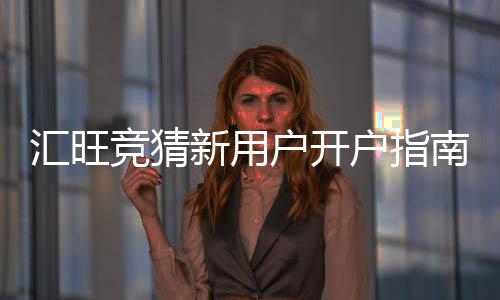 汇旺竞猜新用户开户指南:3分钟轻松完成注册与首存攻略