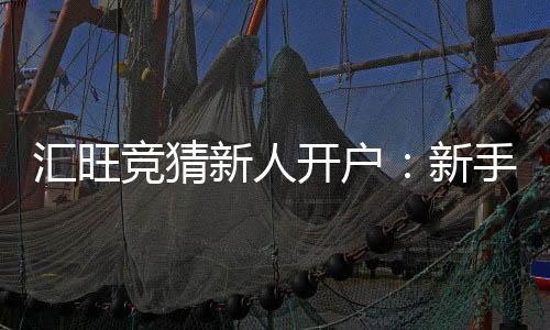 汇旺竞猜新人开户：新手必看的高胜率开户攻略与优惠指南