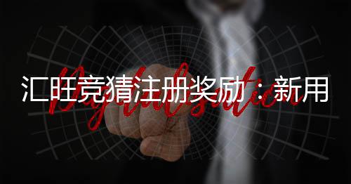 汇旺竞猜注册奖励：新用户专享高额彩金与惊喜礼包
