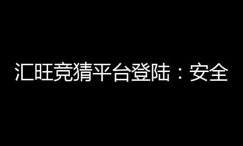 汇旺竞猜平台登陆:安全便捷的娱乐投注首选平台