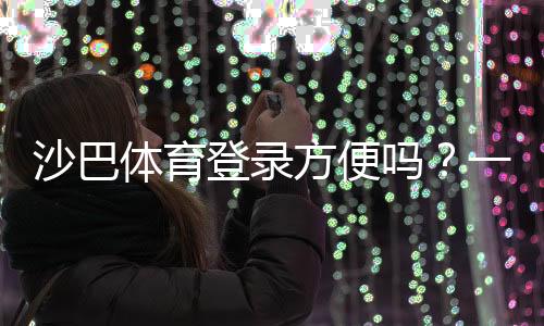 沙巴体育登录方便吗？一文看懂注册、登录流程与常见问题