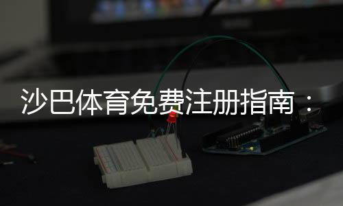 沙巴体育免费注册指南：新手快速开户步骤与优惠领取攻略