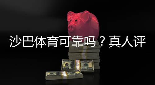 沙巴体育可靠吗？真人评测：平台信誉、安全性与提现体验全面解析