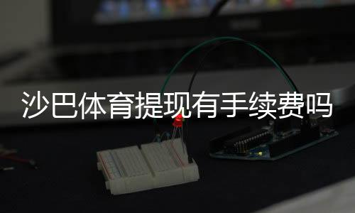 沙巴体育提现有手续费吗?最新手续费说明、到账时间与免手续费技巧