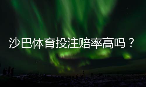沙巴体育投注赔率高吗?真实赔率对比解析与选平台投注技巧