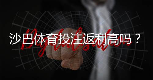 沙巴体育投注返利高吗？真实返利率解析与领取技巧
