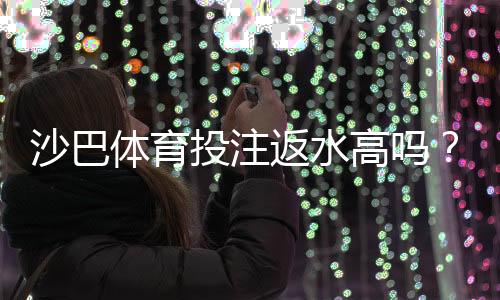 沙巴体育投注返水高吗？真实返点解析与新手选平台指南