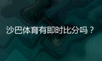 沙巴体育有即时比分吗？实时比分功能详解与使用教程