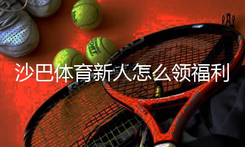 沙巴体育新人怎么领福利？新手注册、优惠领取与注意事项全攻略