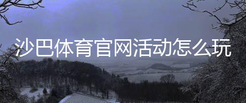 沙巴体育官网活动怎么玩？参与步骤、优惠规则与领取攻略新手必看