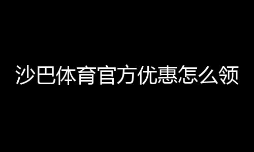 沙巴体育官方优惠怎么领取？最新活动、注册福利与使用攻略