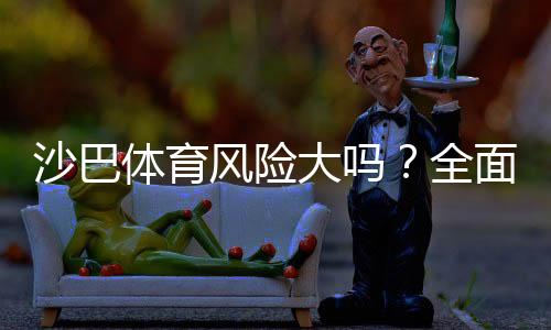 沙巴体育风险大吗？全面安全评测、真实用户口碑与防坑攻略