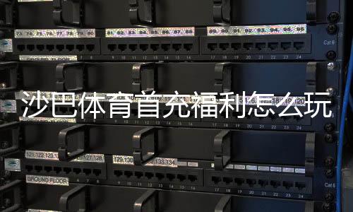 沙巴体育首充福利怎么玩？新手领取攻略、额度规则与注意事项详解