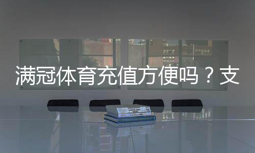 满冠体育充值方便吗？支付渠道、到账速度与安全性全面解析