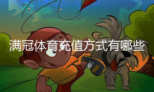 满冠体育充值方式有哪些？新手必看支付渠道与操作步骤详解