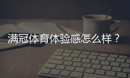满冠体育体验感怎么样？真实试玩评测、优缺点与使用技巧