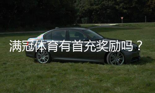 满冠体育有首充奖励吗？最新首充活动、领取条件与注意事项全解析