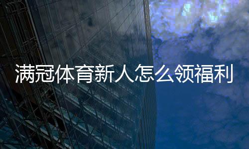 满冠体育新人怎么领福利？注册、首充、礼包与返水领取全流程