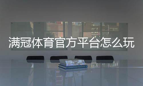 满冠体育官方平台怎么玩？新手注册、充值、玩法与安全详解