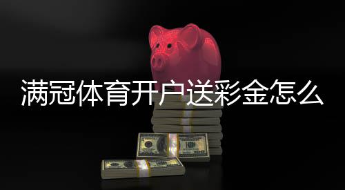 满冠体育开户送彩金怎么领取？新手注册步骤、领取条件与注意事项