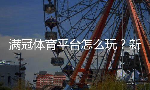 满冠体育平台怎么玩？新手注册、充值、投注与提现全攻略