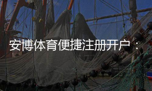 安博体育便捷注册开户：新手5分钟完成注册教程与安全注意事项