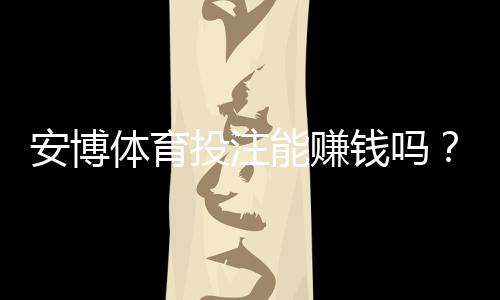 安博体育投注能赚钱吗？真实收益评估、风险提示与实战技巧
