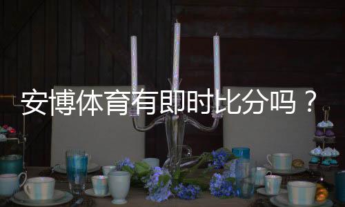 安博体育有即时比分吗?实时比分功能详解与查看方法