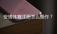 安博体育注册怎么操作？新手注册流程与注意事项全面解析