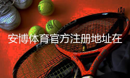 安博体育官方注册地址在哪里？最新官方注册入口、快速注册教程与防骗注意事项