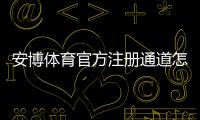 安博体育官方注册通道怎么走？新手注册流程、实名认证与常见问题全解析