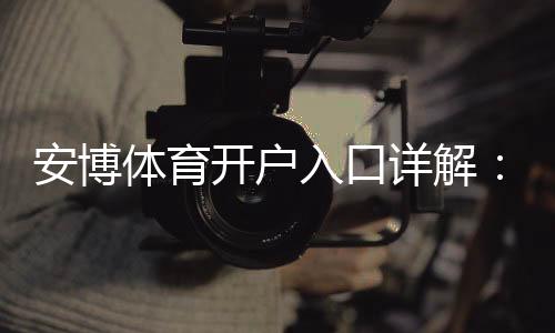 安博体育开户入口详解：官方注册流程、新手快速开户与安全注意事项