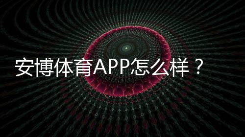 安博体育APP怎么样？真实体验评测：功能、安全、提款与优惠全解析