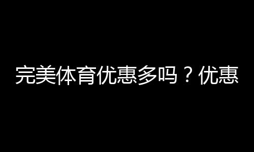 完美体育优惠多吗？优惠活动汇总与领取攻略