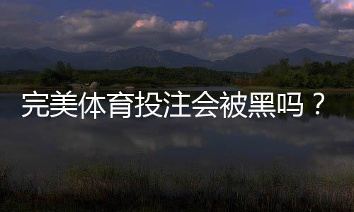 完美体育投注会被黑吗？真相揭秘与防骗安全指南